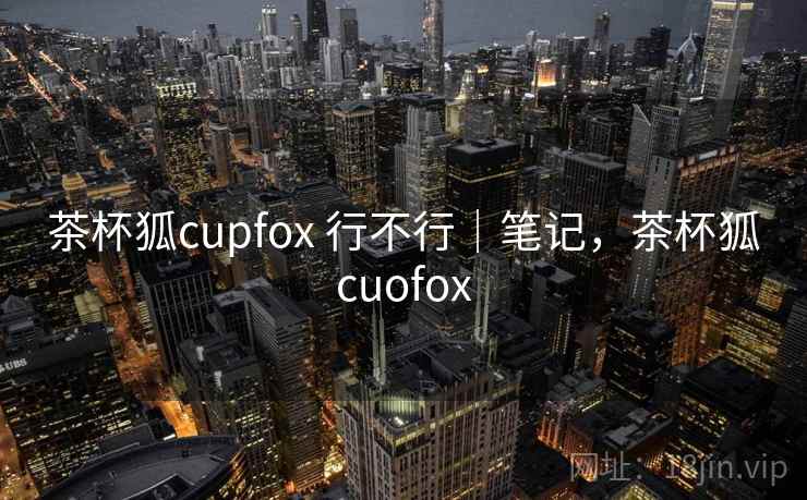 茶杯狐cupfox 行不行｜笔记，茶杯狐cuofox
