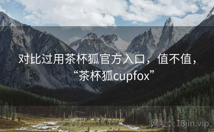 对比过用茶杯狐官方入口，值不值，“茶杯狐cupfox”