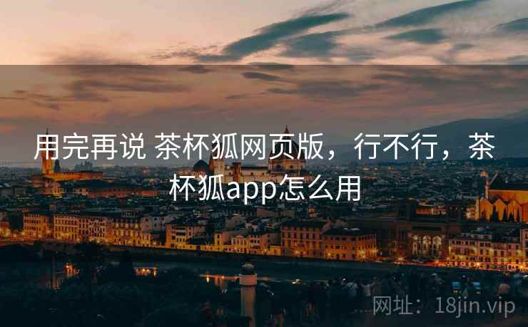 用完再说 茶杯狐网页版,行不行,茶杯狐app怎么用 用完再说 茶杯狐网页版,行不行,茶杯狐app怎么用