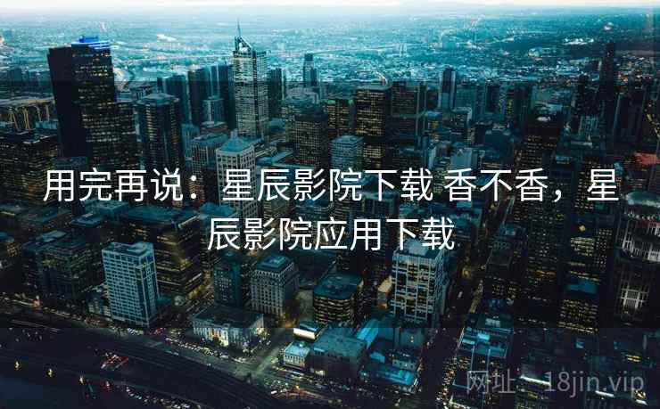 用完再说:星辰影院下载 香不香,星辰影院应用下载 用完再说:星辰影院下载 香不香,星辰影院应用下载