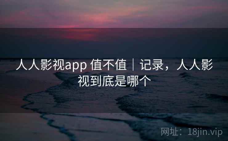 人人影视app 值不值｜记录，人人影视到底是哪个