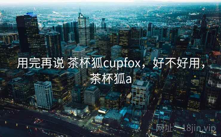 用完再说 茶杯狐cupfox,好不好用,茶杯狐a 用完再说 茶杯狐cupfox,好不好用,茶杯狐a