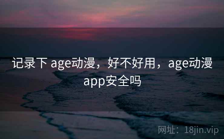 记录下 age动漫，好不好用，age动漫app安全吗