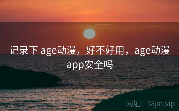 记录下 age动漫，好不好用，age动漫app安全吗
