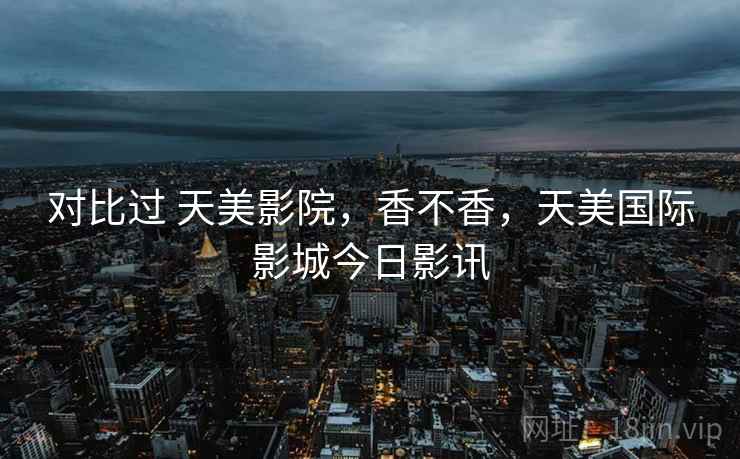 对比过 天美影院，香不香，天美国际影城今日影讯