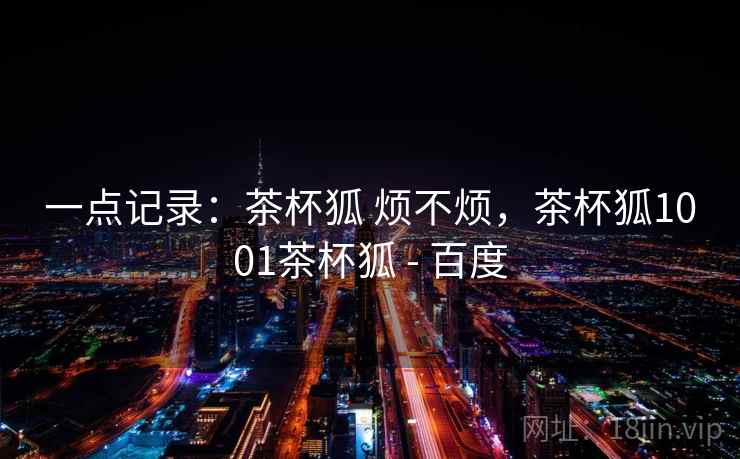 一点记录：茶杯狐 烦不烦，茶杯狐1001茶杯狐 - 百度