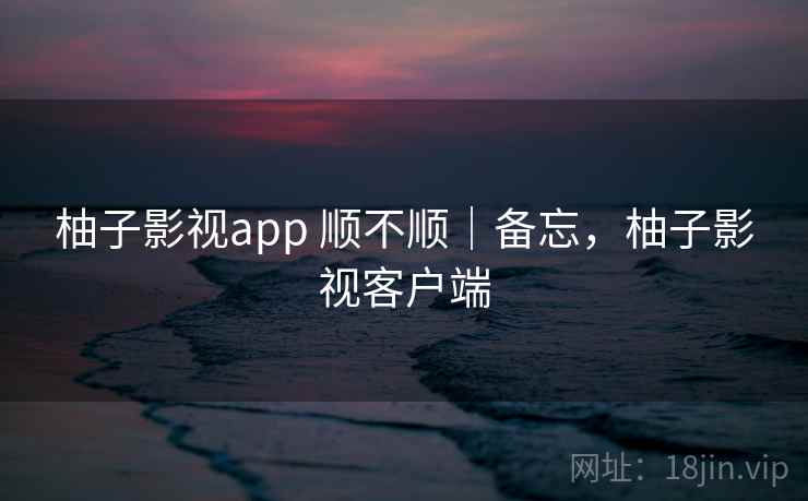 柚子影视app 顺不顺|备忘,柚子影视客户端 柚子影视app 顺不顺|备忘,柚子影视客户端