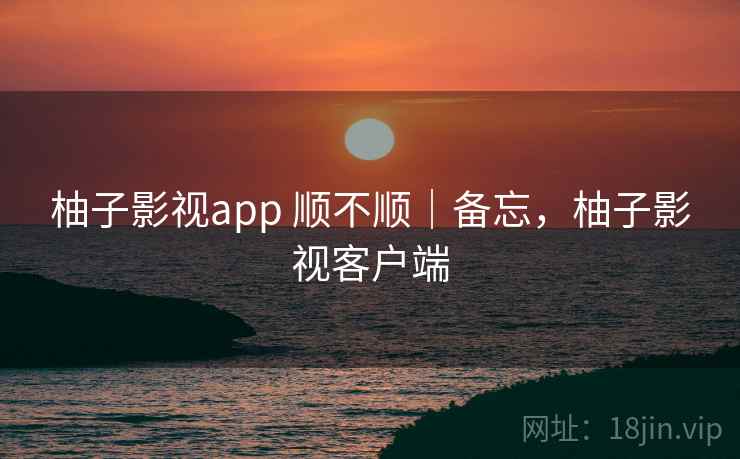 柚子影视app 顺不顺|备忘,柚子影视客户端 柚子影视app 顺不顺|备忘,柚子影视客户端