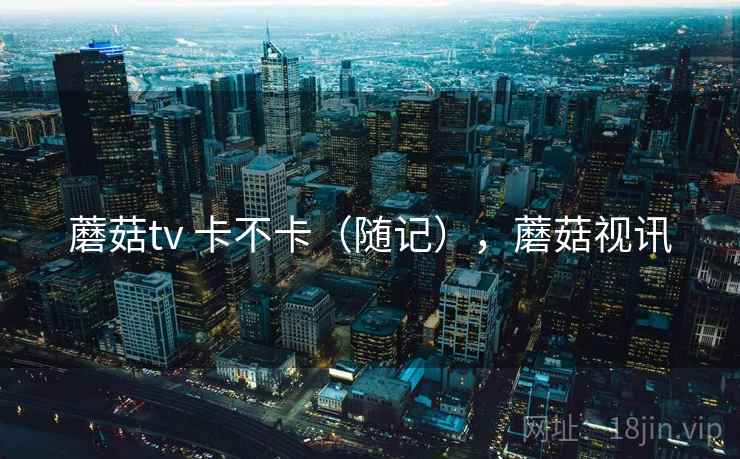 蘑菇tv 卡不卡（随记），蘑菇视讯