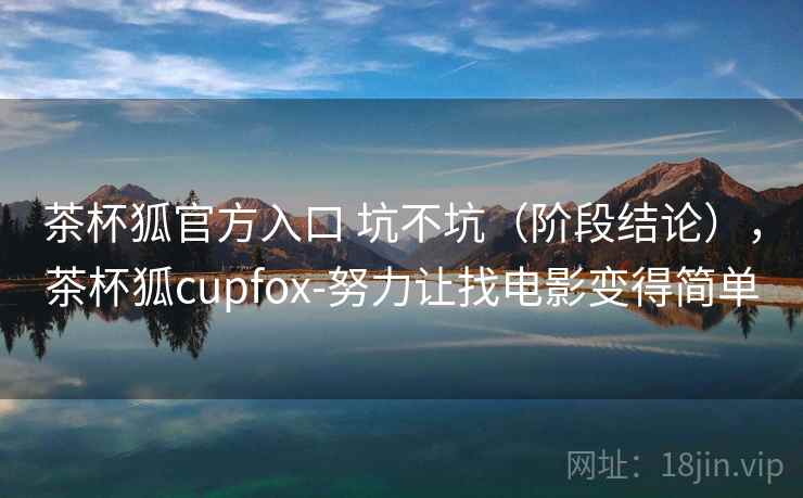 茶杯狐官方入口 坑不坑(阶段结论),茶杯狐cupfox-努力让找电影变得简单 茶杯狐官方入口 坑不坑(阶段结论),茶杯狐cupfox-努力让找电影变得简单