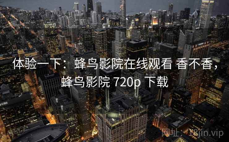 体验一下:蜂鸟影院在线观看 香不香,蜂鸟影院 720p 下载 体验一下:蜂鸟影院在线观看 香不香,蜂鸟影院 720p 下载