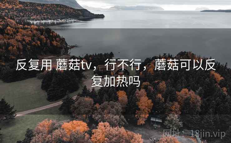 反复用 蘑菇tv，行不行，蘑菇可以反复加热吗