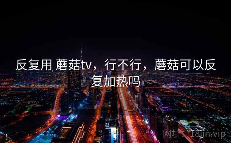反复用 蘑菇tv，行不行，蘑菇可以反复加热吗