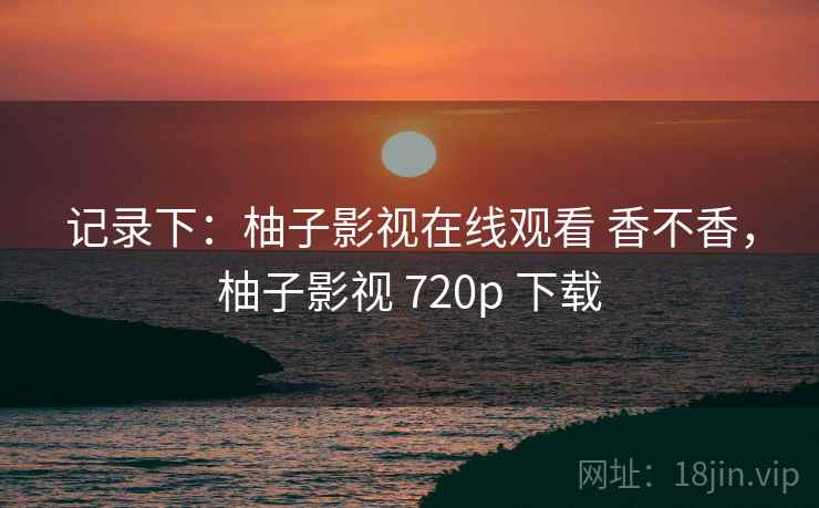 记录下：柚子影视在线观看 香不香，柚子影视 720p 下载