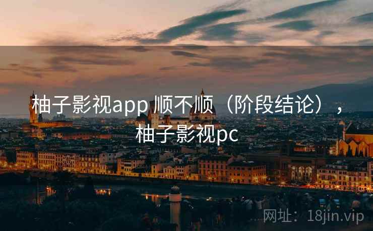 柚子影视app 顺不顺(阶段结论),柚子影视pc 柚子影视app 顺不顺(阶段结论),柚子影视pc