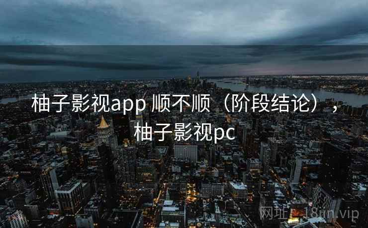 柚子影视app 顺不顺(阶段结论),柚子影视pc 柚子影视app 顺不顺(阶段结论),柚子影视pc