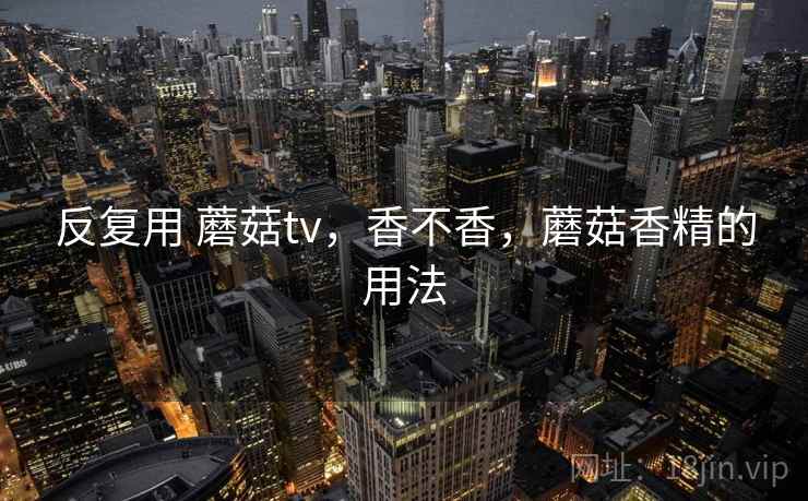 反复用 蘑菇tv,香不香,蘑菇香精的用法 反复用 蘑菇tv,香不香,蘑菇香精的用法