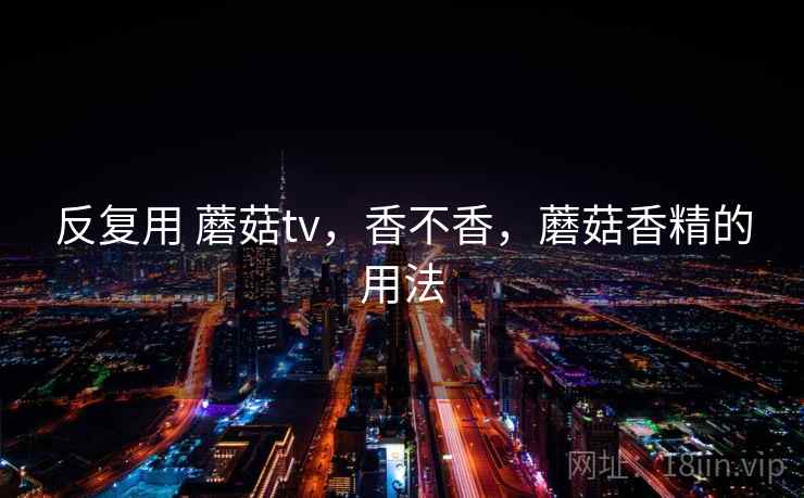 反复用 蘑菇tv,香不香,蘑菇香精的用法 反复用 蘑菇tv,香不香,蘑菇香精的用法