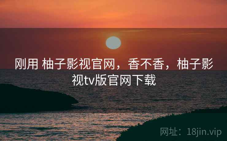 刚用 柚子影视官网，香不香，柚子影视tv版官网下载