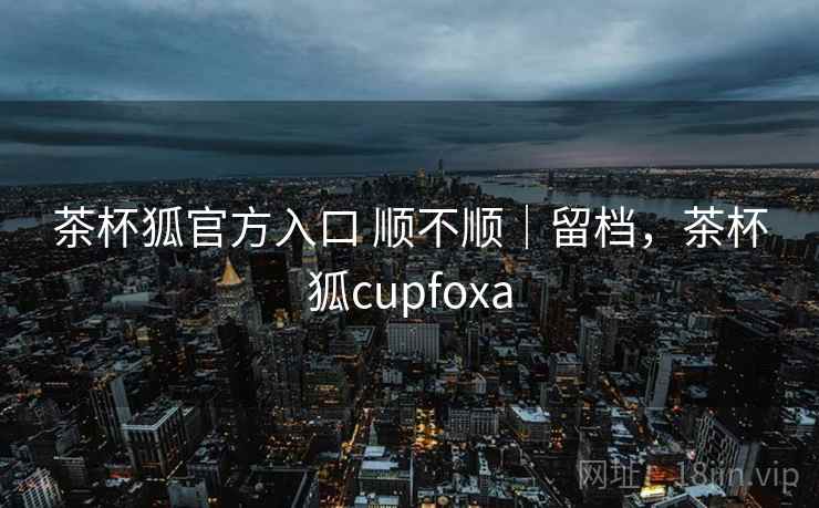 茶杯狐官方入口 顺不顺|留档,茶杯狐cupfoxa 茶杯狐官方入口 顺不顺|留档,茶杯狐cupfoxa