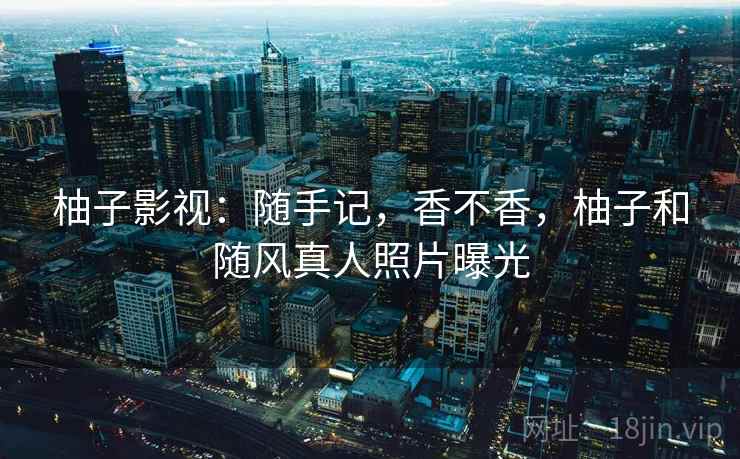 柚子影视：随手记，香不香，柚子和随风真人照片曝光