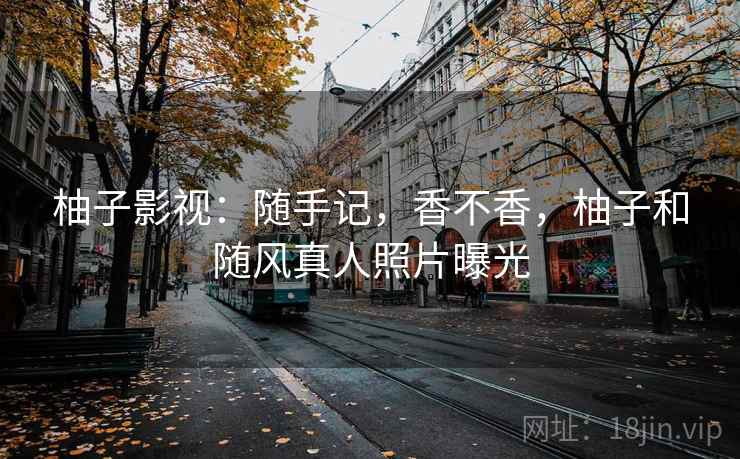 柚子影视:随手记,香不香,柚子和随风真人照片曝光 柚子影视:随手记,香不香,柚子和随风真人照片曝光