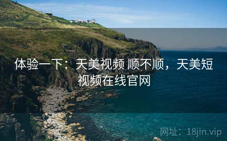 体验一下：天美视频 顺不顺，天美短视频在线官网