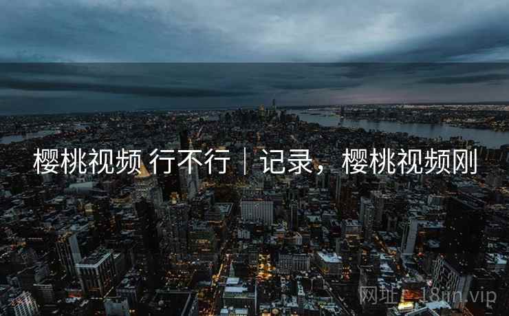 樱桃视频 行不行｜记录，樱桃视频刚