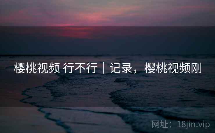 樱桃视频 行不行｜记录，樱桃视频刚