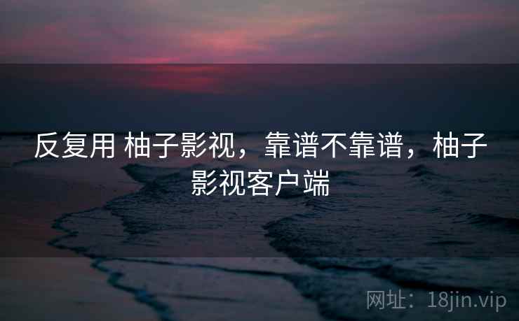 反复用 柚子影视，靠谱不靠谱，柚子影视客户端