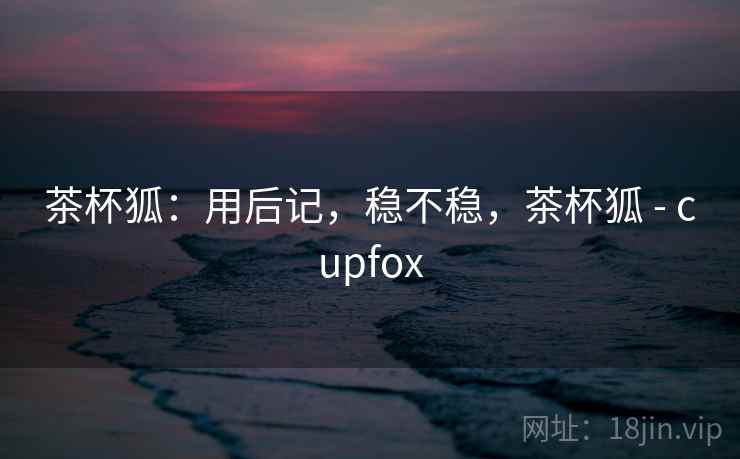 茶杯狐：用后记，稳不稳，茶杯狐 - cupfox