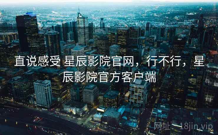 直说感受 星辰影院官网，行不行，星辰影院官方客户端