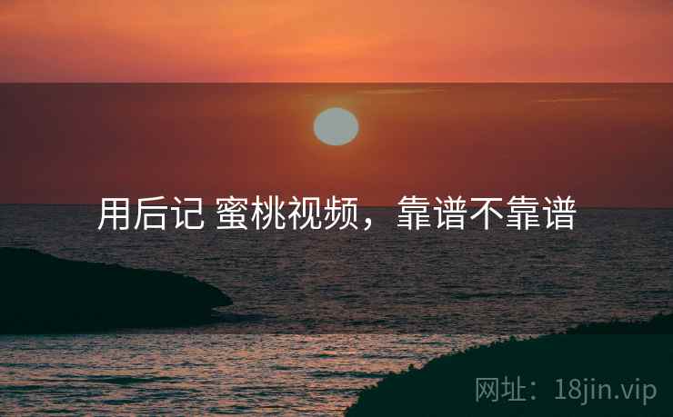 用后记 蜜桃视频，靠谱不靠谱