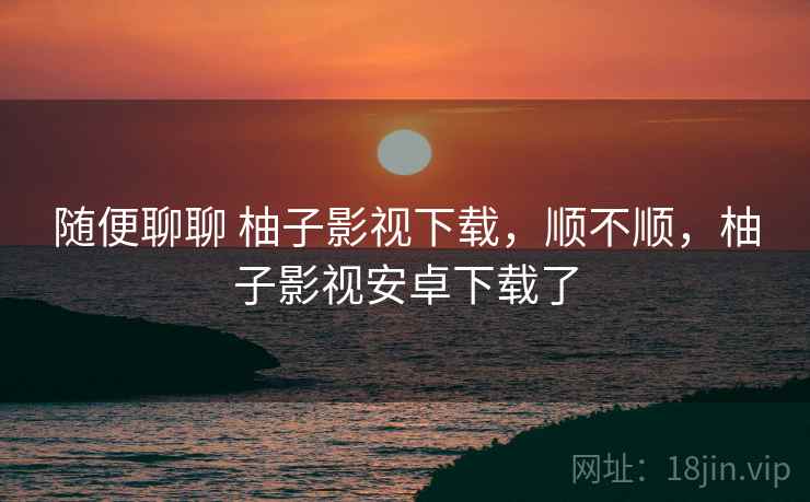 随便聊聊 柚子影视下载，顺不顺，柚子影视安卓下载了