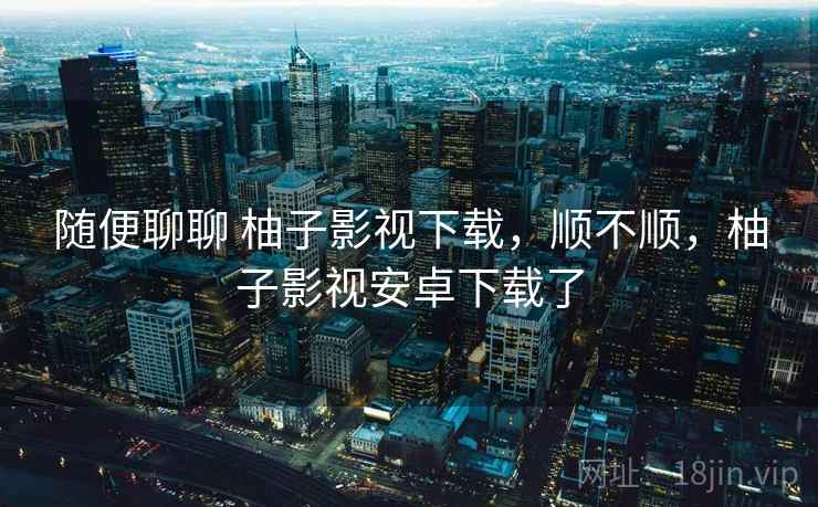 随便聊聊 柚子影视下载，顺不顺，柚子影视安卓下载了