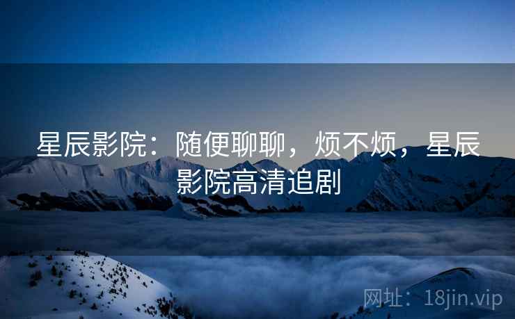 星辰影院：随便聊聊，烦不烦，星辰影院高清追剧