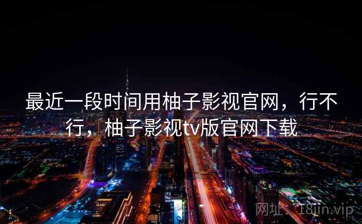 最近一段时间用柚子影视官网，行不行，柚子影视tv版官网下载