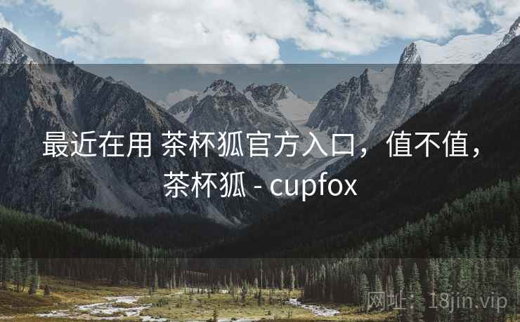 最近在用 茶杯狐官方入口，值不值，茶杯狐 - cupfox
