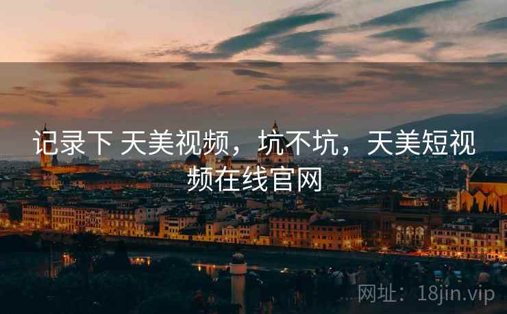 记录下 天美视频，坑不坑，天美短视频在线官网
