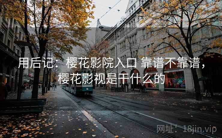 用后记：樱花影院入口 靠谱不靠谱，樱花影视是干什么的