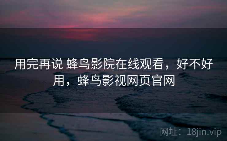 用完再说 蜂鸟影院在线观看,好不好用,蜂鸟影视网页官网 用完再说 蜂鸟影院在线观看,好不好用,蜂鸟影视网页官网