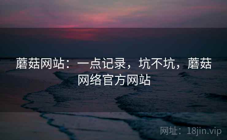 蘑菇网站：一点记录，坑不坑，蘑菇网络官方网站