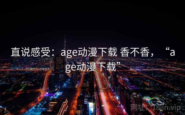 直说感受：age动漫下载 香不香，“age动漫下载”