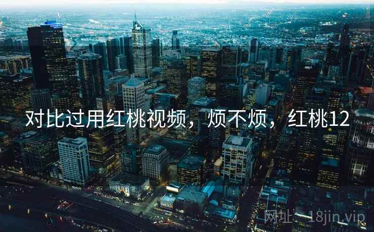 对比过用红桃视频,烦不烦,红桃12 对比过用红桃视频,烦不烦,红桃12