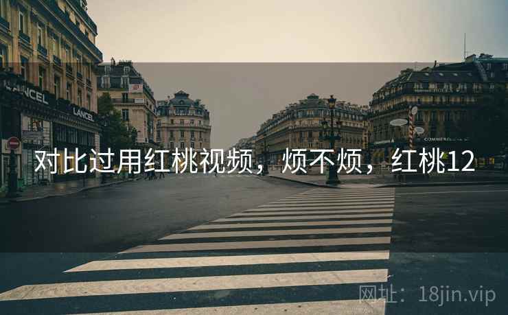 对比过用红桃视频,烦不烦,红桃12 对比过用红桃视频,烦不烦,红桃12