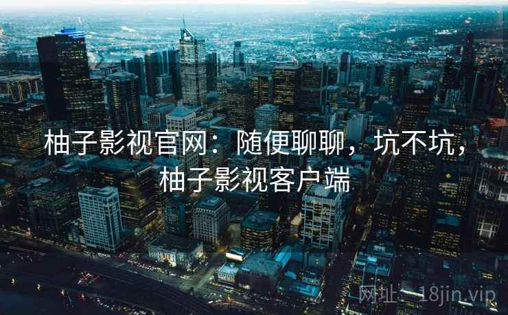 柚子影视官网:随便聊聊,坑不坑,柚子影视客户端 柚子影视官网:随便聊聊,坑不坑,柚子影视客户端
