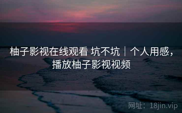 柚子影视在线观看 坑不坑|个人用感,播放柚子影视视频 柚子影视在线观看 坑不坑|个人用感,播放柚子影视视频